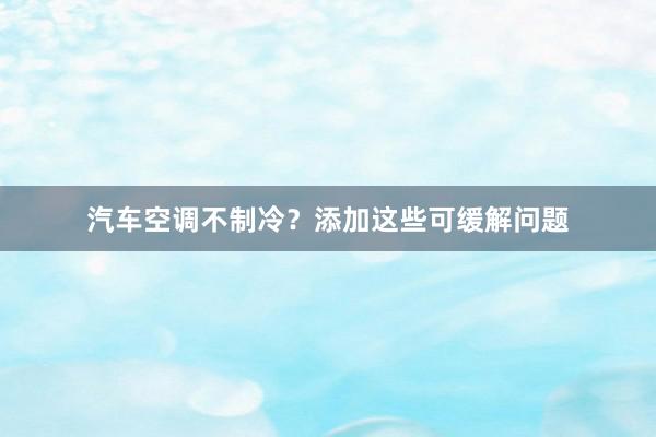 汽车空调不制冷？添加这些可缓解问题