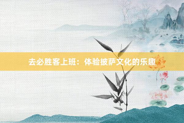 去必胜客上班：体验披萨文化的乐趣