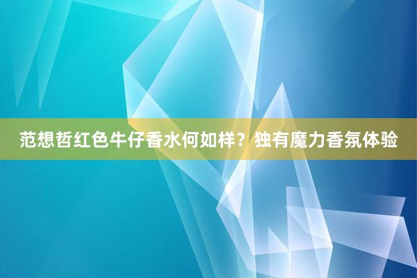 范想哲红色牛仔香水何如样？独有魔力香氛体验