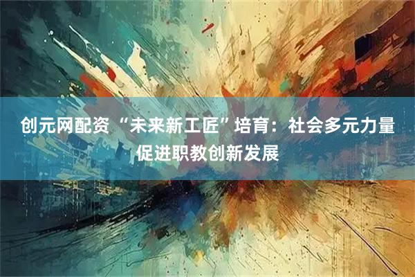 创元网配资 “未来新工匠”培育：社会多元力量促进职教创新发展
