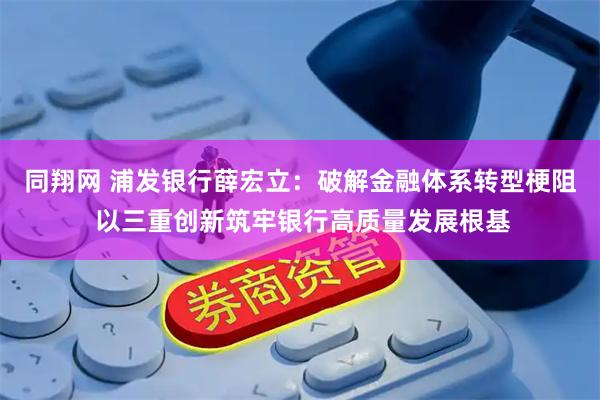 同翔网 浦发银行薛宏立：破解金融体系转型梗阻 以三重创新筑牢银行高质量发展根基