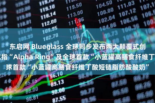 东启网 Blueglass 全球同步发布两大颠覆式创新产品——AI 智能戒指“Alpha Ring”及全球首款“小蓝罐高膳食纤维丁酸短链脂肪酸酸奶”