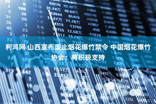 利鸿网 山西宣布废止烟花爆竹禁令 中国烟花爆竹协会：将积极支持