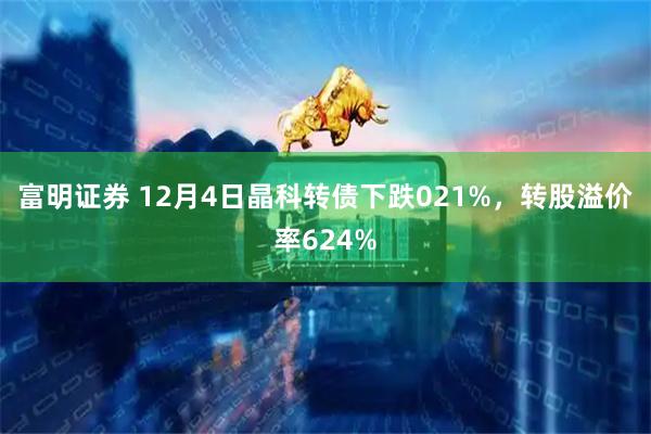 富明证券 12月4日晶科转债下跌021%，转股溢价率624%