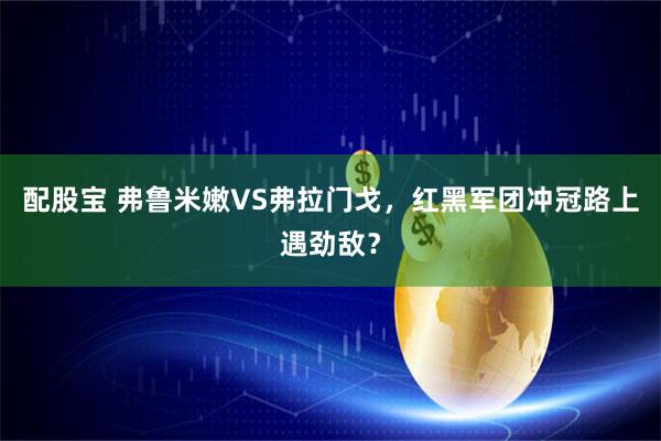 配股宝 弗鲁米嫩VS弗拉门戈，红黑军团冲冠路上遇劲敌？