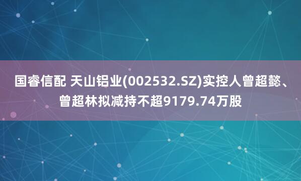 国睿信配 天山铝业(002532.SZ)实控人曾超懿、曾超林拟减持不超9179.74万股