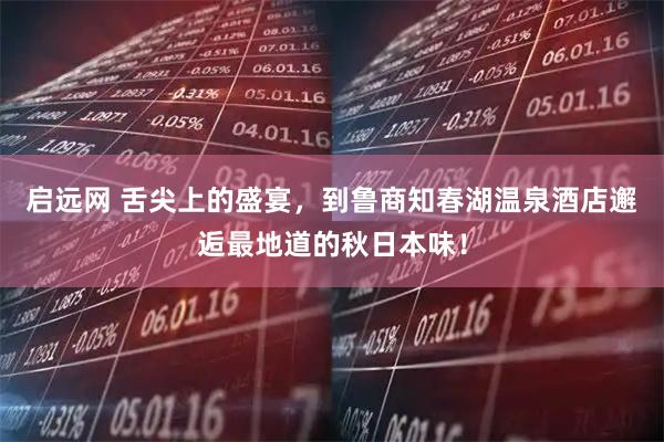 启远网 舌尖上的盛宴，到鲁商知春湖温泉酒店邂逅最地道的秋日本味！