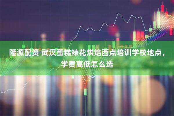 隆源配资 武汉蛋糕裱花烘焙西点培训学校地点，学费高低怎么选