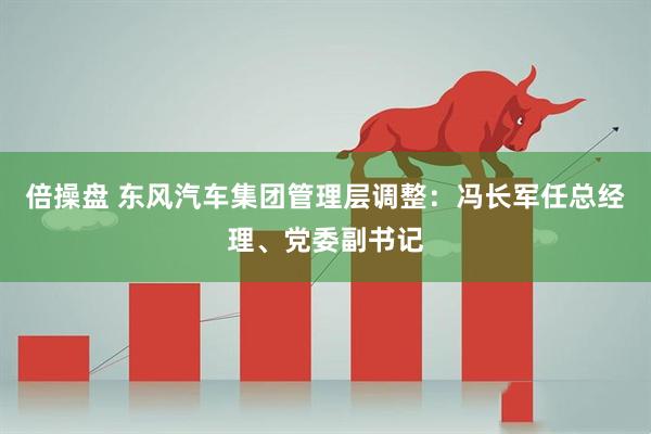 倍操盘 东风汽车集团管理层调整：冯长军任总经理、党委副书记