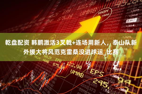 乾盘配资 韩鹏激活3叉戟+连场用新人，泰山队新外援大将风范克雷桑没进球运_比赛