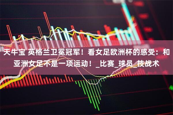 天牛宝 英格兰卫冕冠军！看女足欧洲杯的感受：和亚洲女足不是一项运动！_比赛_球员_技战术