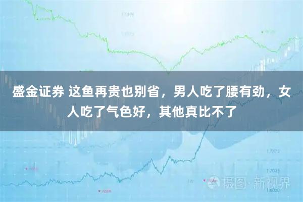 盛金证券 这鱼再贵也别省，男人吃了腰有劲，女人吃了气色好，其他真比不了