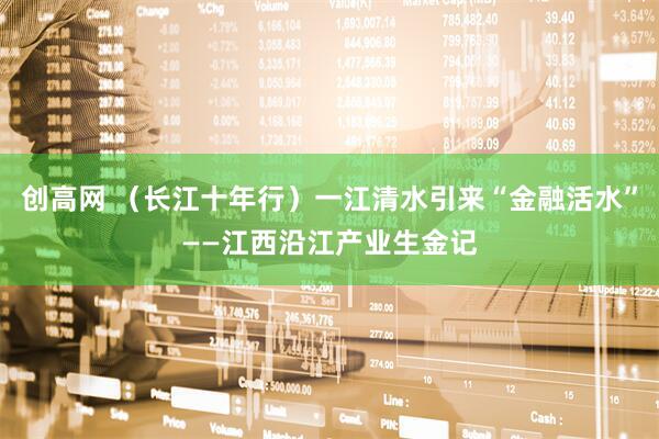 创高网 （长江十年行）一江清水引来“金融活水”——江西沿江产业生金记